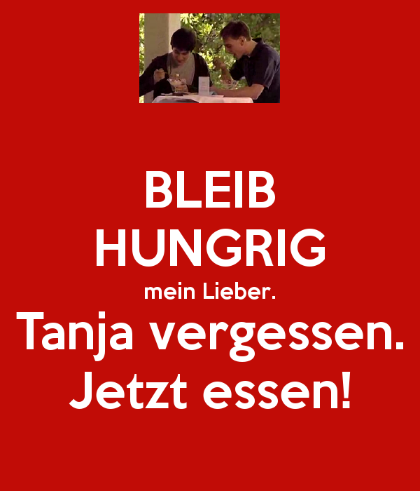 Stay hungry, my dear (friend). Forget Tanja. Now (it's time to) eat.